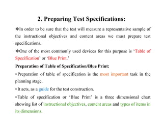 2. Preparing Test Specifications:
❖In order to be sure that the test will measure a representative sample of
the instructional objectives and content areas we must prepare test
specifications.
❖One of the most commonly used devices for this purpose is ‘Table of
Specification’ or ‘Blue Print.’
Preparation of Table of Specification/Blue Print:
▪ Preparation of table of specification is the most important task in the
planning stage.
▪ It acts, as a guide for the test construction.
▪ Table of specification or ‘Blue Print’ is a three dimensional chart
showing list of instructional objectives, content areas and types of items in
its dimensions.
 