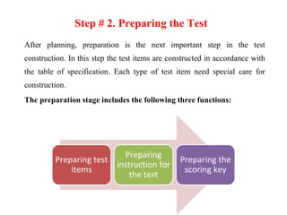 Step # 2. Preparing the Test
After planning, preparation is the next important step in the test
construction. In this step the test items are constructed in accordance with
the table of specification. Each type of test item need special care for
construction.
The preparation stage includes the following three functions:
Preparing test
items
Preparing
instruction for
the test
Preparing the
scoring key
 
