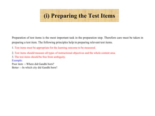 (i) Preparing the Test Items
Preparation of test items is the most important task in the preparation step. Therefore care must be taken in
preparing a test item. The following principles help in preparing relevant test items.
1. Test items must be appropriate for the learning outcome to be measured.
2. Test items should measure all types of instructional objectives and the whole content area.
3. The test items should be free from ambiguity.
Example:
Poor item —Where did Gandhi born?
Better —In which city did Gandhi born?
 