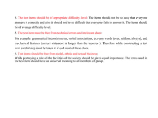 4. The test items should be of appropriate difficulty level: The items should not be so easy that everyone
answers it correctly and also it should not be so difficult that everyone fails to answer it. The items should
be of average difficulty level.
5. The test item must be free from technical errors and irrelevant clues:
For example: grammatical inconsistencies, verbal associations, extreme words (ever, seldom, always), and
mechanical features (correct statement is longer than the incorrect). Therefore while constructing a test
item careful step must be taken to avoid most of these clues.
6. Test items should be free from racial, ethnic and sexual biasness:
While portraying a role all the facilities of the society should be given equal importance. The terms used in
the test item should have an universal meaning to all members of group.
 