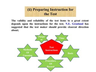 (ii) Preparing Instruction for
the Test
The validity and reliability of the test items to a great extent
depends upon the instructions for the test. N.E. Gronlund has
suggested that the test maker should provide clearcut direction
about;
Test
Instructions
Purpo
se
Time
Basis
Methods
Of
Guessing
Procedure
Of
Record
 