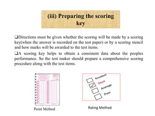 (iii) Preparing the scoring
key
❑Directions must be given whether the scoring will be made by a scoring
key(when the answer is recorded on the test paper) or by a scoring stencil
and how marks will be awarded to the test items.
❑A scoring key helps to obtain a consistent data about the peoples
performance. So the test maker should prepare a comprehensive scoring
procedure along with the test items.
Point Method Rating Method
 