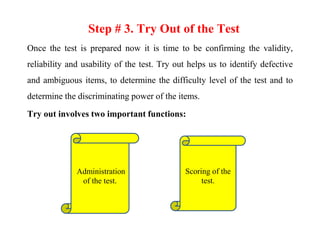 Step # 3. Try Out of the Test
Once the test is prepared now it is time to be confirming the validity,
reliability and usability of the test. Try out helps us to identify defective
and ambiguous items, to determine the difficulty level of the test and to
determine the discriminating power of the items.
Try out involves two important functions:
Administration
of the test.
Scoring of the
test.
 