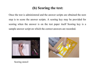 (b) Scoring the test:
Once the test is administered and the answer scripts are obtained the next
step is to score the answer scripts. A scoring key may be provided for
scoring when the answer is on the test paper itself Scoring key is a
sample answer script on which the correct answers are recorded.
Scoring stencil
 
