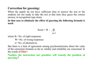Correction for guessing:
When the pupils do not have sufficient time to answer the test or the
students are not ready to take the test at that time they guess the correct
answer, in recognition type items.
In that case to eliminate the effect of guessing the following formula is
used:
Score = R - W
n-1
where R= No. of right responses
W= No. of wrong responses
n= No. of alternatives
But there is a lack of agreement among psychometricians about the value
of the correction formula so far as validity and reliability are concerned. In
the words of Ebel -
“neither the instruction nor penalties will remedy the problem of
guessing.”
 