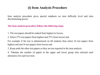 (i) Item Analysis Procedure
Item analysis procedure gives special emphasis on item difficulty level and item
discriminating power.
The item analysis procedure follows the following steps:
1. The test papers should be ranked from highest to lowest.
2. Select 27% test papers from highest and 27% from lowest end.
For example if the test is administered on 60 students then select 16 test papers from
highest end and 16 test papers from lowest end.
3. Keep aside the other test papers as they are not required in the item analysis.
4. Tabulate the number of pupils in the upper and lower group who selected each
alternative for each test item.
 