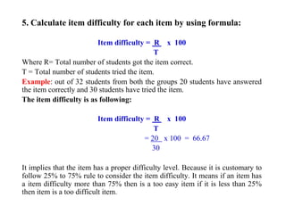 5. Calculate item difficulty for each item by using formula:
Item difficulty = R x 100
T
Where R= Total number of students got the item correct.
T = Total number of students tried the item.
Example: out of 32 students from both the groups 20 students have answered
the item correctly and 30 students have tried the item.
The item difficulty is as following:
Item difficulty = R x 100
T
= 20 x 100 = 66.67
30
It implies that the item has a proper difficulty level. Because it is customary to
follow 25% to 75% rule to consider the item difficulty. It means if an item has
a item difficulty more than 75% then is a too easy item if it is less than 25%
then item is a too difficult item.
 