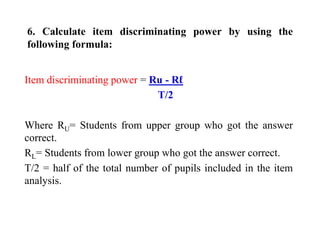 6. Calculate item discriminating power by using the
following formula:
Item discriminating power = Ru - Rℓ
T/2
Where RU= Students from upper group who got the answer
correct.
RL= Students from lower group who got the answer correct.
T/2 = half of the total number of pupils included in the item
analysis.
 