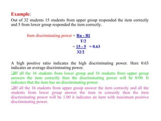 Example:
Out of 32 students 15 students from upper group responded the item correctly
and 5 from lower group responded the item correctly.
Item discriminating power = Ru - Rℓ
T/2
= 15 - 5 = 0.63
32/2
A high positive ratio indicates the high discriminating power. Here 0.63
indicates an average discriminating power.
❑If all the 16 students from lower group and 16 students from upper group
answers the item correctly then the discriminating power will be 0.00. It
indicates that the item has no discriminating power.
❑If all the 16 students from upper group answer the item correctly and all the
students from lower group answer the item in correctly then the item
discriminating power will be 1.00 it indicates an item with maximum positive
discriminating power.
 
