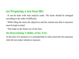(a) Preparing a test item file:
⮚It can be done with item analysis cards. The items should be arranged
according to the order of difficulty.
⮚While filing the items the objectives and the content area that it measures
must be kept in mind.
⮚This helps in the future use of the item.
(b) Determining Validity of the Test:
At the time of evaluation it is estimated that to what extent the test measures
what the test maker intends to measure.
 