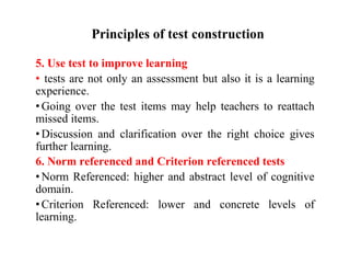 Principles of test construction
5. Use test to improve learning
• tests are not only an assessment but also it is a learning
experience.
• Going over the test items may help teachers to reattach
missed items.
• Discussion and clarification over the right choice gives
further learning.
6. Norm referenced and Criterion referenced tests
• Norm Referenced: higher and abstract level of cognitive
domain.
• Criterion Referenced: lower and concrete levels of
learning.
 