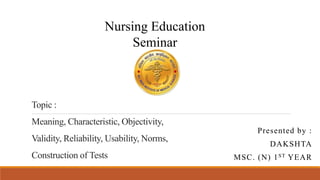 Topic :
Meaning, Characteristic, Objectivity,
Validity, Reliability, Usability, Norms,
Construction of Tests
Presented by :
DAKSHTA
MSC. (N) 1ST YEAR
Nursing Education
Seminar
 