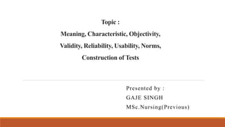 Topic :
Meaning, Characteristic, Objectivity,
Validity, Reliability, Usability, Norms,
Construction of Tests
Presented by :
GAJE SINGH
MSc.Nursing(Previous)
 