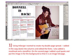 1) Using InDesign I started to create my double page spread. I added
in the copy (text) into columns and edited the fonts. I also added a
masthead and a standfirst. On the second page I added a pull quote and
put the image in for the background so that it is an image led page.
 