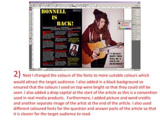 2) Next I changed the colours of the fonts to more suitable colours which
would attract the target audience. I also added in a black background so
ensured that the colours I used on top were bright so that they could still be
seen. I also added a drop capital at the start of the article as this is a convention
used in real media products. Furthermore, I added picture and word credits
and another separate image of the artist at the end of the article. I also used
different coloured fonts for the question and answer parts of the article so that
it is clearer for the target audience to read.
 
