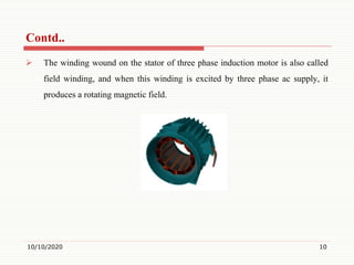  The winding wound on the stator of three phase induction motor is also called
field winding, and when this winding is excited by three phase ac supply, it
produces a rotating magnetic field.
10/10/2020 10
Contd..
 