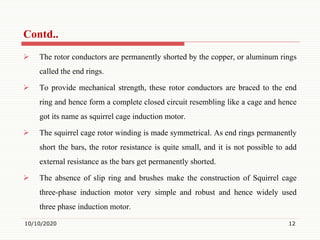 The rotor conductors are permanently shorted by the copper, or aluminum rings
called the end rings.
 To provide mechanical strength, these rotor conductors are braced to the end
ring and hence form a complete closed circuit resembling like a cage and hence
got its name as squirrel cage induction motor.
 The squirrel cage rotor winding is made symmetrical. As end rings permanently
short the bars, the rotor resistance is quite small, and it is not possible to add
external resistance as the bars get permanently shorted.
 The absence of slip ring and brushes make the construction of Squirrel cage
three-phase induction motor very simple and robust and hence widely used
three phase induction motor.
10/10/2020 12
Contd..
 