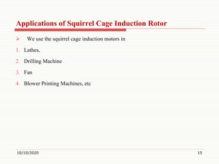 Applications of Squirrel Cage Induction Rotor
 We use the squirrel cage induction motors in
1. Lathes,
2. Drilling Machine
3. Fan
4. Blower Printing Machines, etc
10/10/2020 15
 