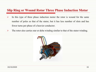 Slip Ring or Wound Rotor Three Phase Induction Motor
 In this type of three phase induction motor the rotor is wound for the same
number of poles as that of the stator, but it has less number of slots and has
fewer turns per phase of a heavier conductor.
 The rotor also carries star or delta winding similar to that of the stator winding.
10/10/2020 16
 