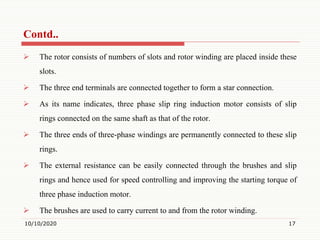  The rotor consists of numbers of slots and rotor winding are placed inside these
slots.
 The three end terminals are connected together to form a star connection.
 As its name indicates, three phase slip ring induction motor consists of slip
rings connected on the same shaft as that of the rotor.
 The three ends of three-phase windings are permanently connected to these slip
rings.
 The external resistance can be easily connected through the brushes and slip
rings and hence used for speed controlling and improving the starting torque of
three phase induction motor.
 The brushes are used to carry current to and from the rotor winding.
10/10/2020 17
Contd..
 