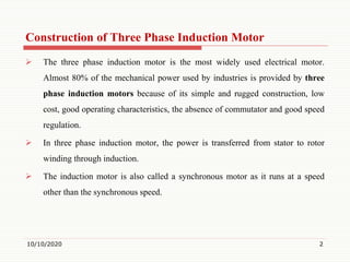 Construction of Three Phase Induction Motor
 The three phase induction motor is the most widely used electrical motor.
Almost 80% of the mechanical power used by industries is provided by three
phase induction motors because of its simple and rugged construction, low
cost, good operating characteristics, the absence of commutator and good speed
regulation.
 In three phase induction motor, the power is transferred from stator to rotor
winding through induction.
 The induction motor is also called a synchronous motor as it runs at a speed
other than the synchronous speed.
10/10/2020 2
 