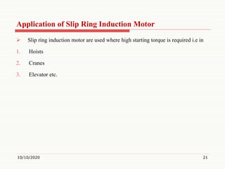 Application of Slip Ring Induction Motor
 Slip ring induction motor are used where high starting torque is required i.e in
1. Hoists
2. Cranes
3. Elevator etc.
10/10/2020 21
 