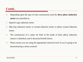  Depending upon the type of rotor construction used the three phase induction
motor are classified as:
1. Squirrel cage induction motor
2. Slip ring induction motor or wound induction motor or phase wound induction
motor.
 The construction of a stator for both of the kinds of three phase induction
motors is identifcal, and is discussed briefly below.
 Please ensure you are using the appropriate electrical tools if you’re going to be
deconstructing a motor yourself.
10/10/2020 4
Contd..
 