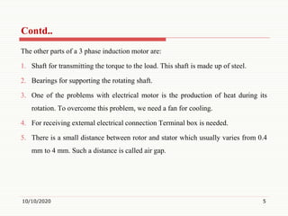 The other parts of a 3 phase induction motor are:
1. Shaft for transmitting the torque to the load. This shaft is made up of steel.
2. Bearings for supporting the rotating shaft.
3. One of the problems with electrical motor is the production of heat during its
rotation. To overcome this problem, we need a fan for cooling.
4. For receiving external electrical connection Terminal box is needed.
5. There is a small distance between rotor and stator which usually varies from 0.4
mm to 4 mm. Such a distance is called air gap.
10/10/2020 5
Contd..
 