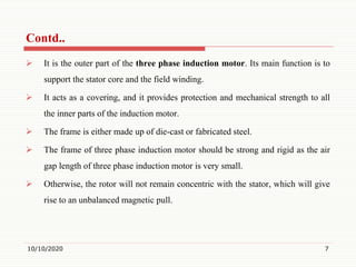  It is the outer part of the three phase induction motor. Its main function is to
support the stator core and the field winding.
 It acts as a covering, and it provides protection and mechanical strength to all
the inner parts of the induction motor.
 The frame is either made up of die-cast or fabricated steel.
 The frame of three phase induction motor should be strong and rigid as the air
gap length of three phase induction motor is very small.
 Otherwise, the rotor will not remain concentric with the stator, which will give
rise to an unbalanced magnetic pull.
10/10/2020 7
Contd..
 