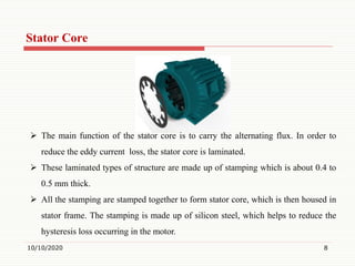 Stator Core
10/10/2020 8
 The main function of the stator core is to carry the alternating flux. In order to
reduce the eddy current loss, the stator core is laminated.
 These laminated types of structure are made up of stamping which is about 0.4 to
0.5 mm thick.
 All the stamping are stamped together to form stator core, which is then housed in
stator frame. The stamping is made up of silicon steel, which helps to reduce the
hysteresis loss occurring in the motor.
 
