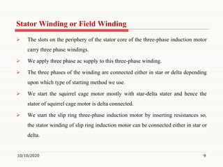 Stator Winding or Field Winding
 The slots on the periphery of the stator core of the three-phase induction motor
carry three phase windings.
 We apply three phase ac supply to this three-phase winding.
 The three phases of the winding are connected either in star or delta depending
upon which type of starting method we use.
 We start the squirrel cage motor mostly with star-delta stater and hence the
stator of squirrel cage motor is delta connected.
 We start the slip ring three-phase induction motor by inserting resistances so,
the stator winding of slip ring induction motor can be connected either in star or
delta.
10/10/2020 9
 