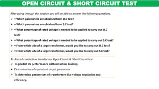 OPEN CIRCUIT & SHORT CIRCUIT TEST
 Aim of conduction transformer Open Circuit & Short Circuit test
 To predict its performance without actual loading.
 Determination of equivalent circuit parameters
 To determine parameters of transformer like voltage regulation and
efficiency.
After going through this session you will be able to answer the following questions.
 • Which parameters are obtained from O.C test?
 • Which parameters are obtained from S.C test?
 • What percentage of rated voltage is needed to be applied to carry out O.C
test?
 • What percentage of rated voltage is needed to be applied to carry out S.C test?
 • From which side of a large transformer, would you like to carry out O.C test?
 • From which side of a large transformer, would you like to carry out S.C test?
 