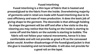 Fused Interlining
Fused Interlining is a thin layer of fabric that is heated and
pressed/glued to the fabric from the inside. Overwhelming majority
of garments sold in retail are made with fused interlining due to its
cost efficiency and ease of mass production. It does the basic job of
giving shape to the garment. The downside is that although holding
its shape the garment will be stiff and after a few visits to the dry
cleaning you may notice that the fusing on the inside is starting to
come off and the fabric on the outside is starting to bubble. The
fabric will not follow your natural movements, hence it is less
comfortable and will not provide as great a fit as the canvassed
jacket would. Another disadvantage of the fused/glued jacket is that
the glue is insulating and not breathable. It will also not provide for
a good roll on the lapel.
 