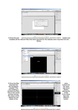 4.Once the pre-                                                                  loader was
  installed all the relevant files that were required for the website were imported into the
                                              library.




 5.Once the files                                                                  were
   imported the                                                                 buttons for
  the navigation                                                                 bar were
   created. This                                                                 was done
  but creating a                                                                  Button
Symbol and then                                                                 placing the
Text in the centre                                                                 of the
 symbol canvas.                                                                 From there
the colour of the                                                                text was
  altered for the                                                                different
   states of the                                                                  button.
 