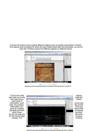 6.Once the buttons were created different objects were animated using Motion Tweens.
The objects were animated for when the site initially loads after the pre-loader. As can be
            seen the Timeline shows the different objects on different layers.




 7.Once the initial                                                                objects
were laid out on the                                                              page the
  next step was to                                                                 create
    each area of
 information, such                                                               as the text
 area, the jukebox,                                                              the events
  information, etc.                                                               This was
  done by creating                                                               Movie Clip
 Symbols and then                                                                 animating
     within those                                                                 symbols.
As can be seen the                                                                text area
for the Home Page                                                                  is being
    created. The                                                                   Timeline
 