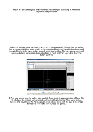 shows the different objects and when their state changes by looking at where the
                                Keyframes are positioned.




 8.With the Jukebox area, the music tracks had to be imported in. These music tracks first
had to be converted to a lower quality to decrease the file size so it would allow the overall
website file size to be lower and as a result would load quicker. The play, pause, next and
   previous buttons were created using the tools in Flash and then converting them into
                                      Button Symbols.




9.This step shows how the gallery was created. Once again it was created as a Movie Clip
   Symbol and the images were cropped and re-sized in photoshop. Then using Motion
 Tweens and Keyframes, the Alpaha Levels were altered along with the size of the image
                    to create a sense of a fade in, fade out gallery.
 