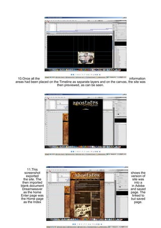 10.Once all the                                                            information
areas had been placed on the Timeline as separate layers and on the canvas, the site was
                           then previewed, as can be seen.




        11.This
      screenshot                                                             shows the
       exported                                                              version of
     the site. The                                                             site was
    then imported                                                               into a
   blank document                                                             in Adobe
    Dreamweaver                                                              and saved
     as the home                                                             page. The
   Enter page was                                                             linked to
   the Home page                                                             but saved
     as the Index                                                               page.
 