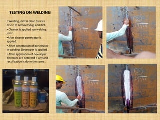 TESTING ON WELDING
• Welding joint is clear by wire
brush to removeSlug and dirt.
• Cleaner is applied on welding
joint .
•After cleaner penetrator is
applied.
• After penetration of penetrator
in welding Developer is applied .
• After application of developer
pin holes are detected if any and
rectification is done the same.
 
