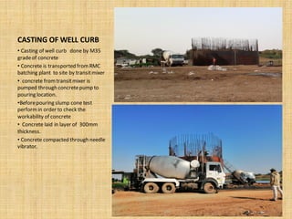 CASTING OF WELL CURB
• Casting of well curb done by M35
gradeof concrete
• Concrete is transported fromRMC
batching plant to site by transitmixer
• concrete fromtransitmixer is
pumped through concretepump to
pouring location.
•Beforepouring slump cone test
performin order to check the
workability of concrete
• Concrete laid in layer of 300mm
thickness.
• Concrete compacted through needle
vibrator.
 