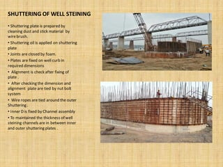 SHUTTERING OF WELL STEINING
• Shuttering plate is prepared by
cleaning dust and stick material by
wirebrush.
• Shuttering oil is applied on shuttering
plate
• Joints are closed by foam.
• Plates are fixed on well curb in
required dimensions
• Alignment is check after fixing of
plate .
• After checking the dimension and
alignment plate are tied by nut bolt
system
• Wire ropes are tied around the outer
Shuttering .
• Inner D is fixed by Channel assembly
• To maintained the thickness of well
steining channels are in between inner
and outer shuttering plates .
 