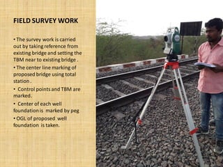 FIELD SURVEY WORK
• The survey work is carried
out by taking reference from
existing bridge and setting the
TBM near to existing bridge .
• The center line marking of
proposed bridge using total
station.
• Control points and TBM are
marked.
• Center of each well
foundationis marked by peg
• OGL of proposed well
foundation is taken.
 