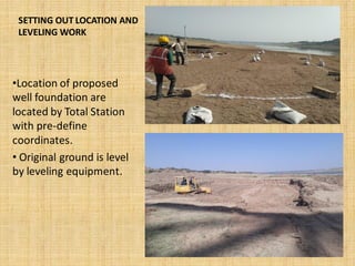 SETTING OUT LOCATION AND
LEVELING WORK
•Location of proposed
well foundation are
located by Total Station
with pre-define
coordinates.
• Original ground is level
by leveling equipment.
 