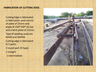 FABRICATION OF CUTTING EDGE
Cutting Edge is fabricated
in fabrication yard consist
of plate of 25mm and
angle of 150*150*16 size
and a bent plate of 12mm.
Type of welding used are
MAW and GMAW.
Cutting edge is fabricated
in 5 parts.
2 round part (D type)
2 straight
1 intermediate
 