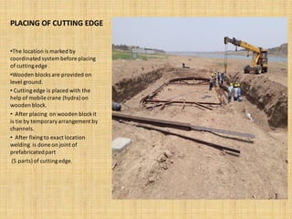PLACING OF CUTTING EDGE
•The location is marked by
coordinated system before placing
of cuttingedge .
•Wooden blocks are provided on
level ground.
• Cuttingedge is placed with the
help of mobile crane (hydra)on
wooden block.
• After placing on wooden blockit
is tie by temporaryarrangement by
channels.
• After fixingto exact location
welding is done on joint of
prefabricatedpart
(5 parts)of cuttingedge.
 