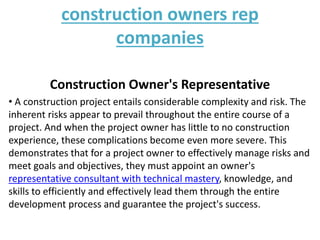 construction owners rep
companies
Construction Owner's Representative
• A construction project entails considerable complexity and risk. The
inherent risks appear to prevail throughout the entire course of a
project. And when the project owner has little to no construction
experience, these complications become even more severe. This
demonstrates that for a project owner to effectively manage risks and
meet goals and objectives, they must appoint an owner's
representative consultant with technical mastery, knowledge, and
skills to efficiently and effectively lead them through the entire
development process and guarantee the project's success.
 