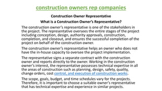 construction owners rep companies
Construction Owner Representative
What is a Construction Owner’s Representative?
The construction owner’s representative is one of the stakeholders in
the project. The representative oversees the entire stages of the project
including conception, design, authority approvals, construction,
completion, and closeout, and ensures the successful completion of the
project on behalf of the construction owner.
The construction owner’s representative helps an owner who does not
have the in-house capacity to oversee the project implementation.
The representative signs a separate contract with the construction
owner and reports directly to the owner. Working in the construction
owner’s interest, the representative possesses technical expertise in all
the areas of construction such as planning, design, safety, quality,
change orders, cost control, and execution of construction works.
The scope, goals, budget, and time schedules vary for the projects.
Therefore, it is important to choose a suitable owner’s representative
that has technical expertise and experience in similar projects.
 