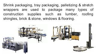 Shrink packaging, tray packaging, palletizing & stretch
wrappers are used to package many types of
construction supplies such as lumber, roofing
shingles, brick & stone, windows & flooring.
 
