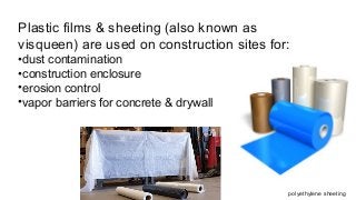 Plastic films & sheeting (also known as
visqueen) are used on construction sites for:
•dust contamination
•construction enclosure
•erosion control
•vapor barriers for concrete & drywall
polyethylene sheeting
 