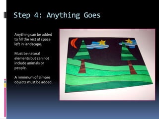 Step 4: Anything Goes
Anything can be added
to fill the rest of space
left in landscape.
Must be natural
elements but can not
include animals or
people.
A minimum of 8 more
objects must be added.

 