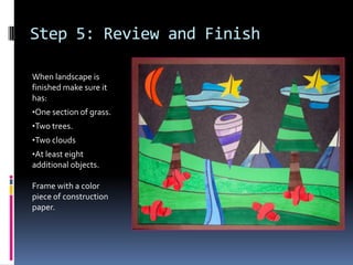 Step 5: Review and Finish
When landscape is
finished make sure it
has:
•One section of grass.
•Two trees.
•Two clouds
•At least eight
additional objects.

Frame with a color
piece of construction
paper.

 